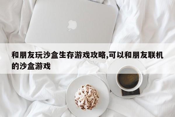 和朋友玩沙盒生存游戏攻略,可以和朋友联机的沙盒游戏